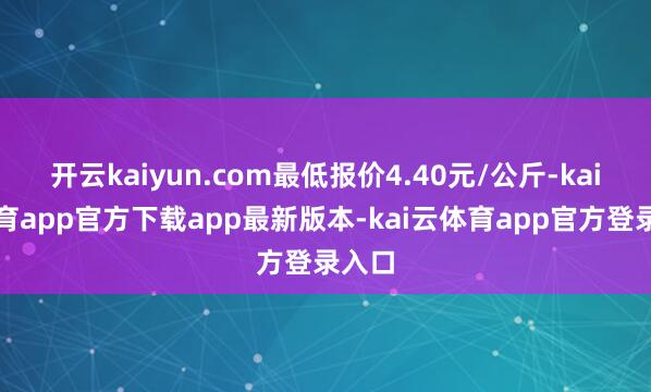 开云kaiyun.com最低报价4.40元/公斤-kai云体育app官方下载app最新版本-kai云体育app官方登录入口