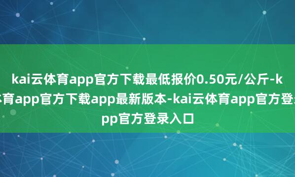 kai云体育app官方下载最低报价0.50元/公斤-kai云体育app官方下载app最新版本-kai云体育app官方登录入口