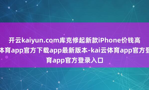 开云kaiyun.com库克修起新款iPhone价钱高-kai云体育app官方下载app最新版本-kai云体育app官方登录入口