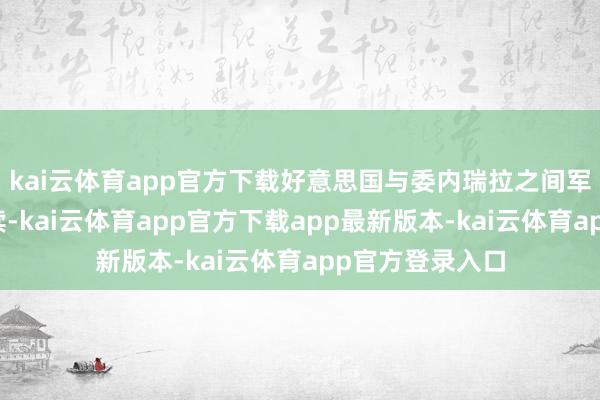 kai云体育app官方下载好意思国与委内瑞拉之间军事孔殷时事抓续-kai云体育app官方下载app最新版本-kai云体育app官方登录入口