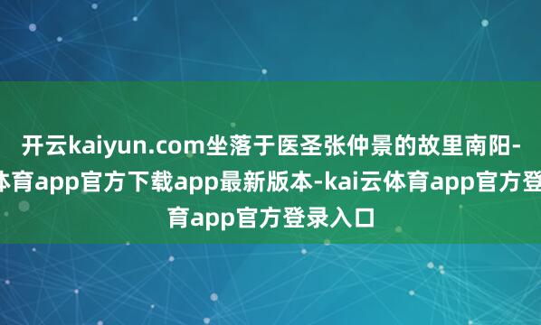 开云kaiyun.com坐落于医圣张仲景的故里南阳-kai云体育app官方下载app最新版本-kai云体育app官方登录入口