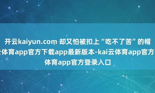 开云kaiyun.com 却又怕被扣上“吃不了苦”的帽子-kai云体育app官方下载app最新版本-kai云体育app官方登录入口