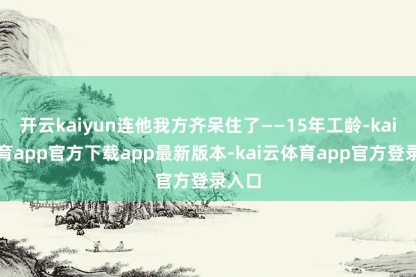 开云kaiyun连他我方齐呆住了——15年工龄-kai云体育app官方下载app最新版本-kai云体育app官方登录入口