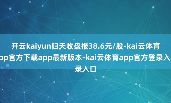 开云kaiyun归天收盘报38.6元/股-kai云体育app官方下载app最新版本-kai云体育app官方登录入口