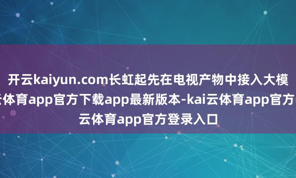 开云kaiyun.com长虹起先在电视产物中接入大模子-kai云体育app官方下载app最新版本-kai云体育app官方登录入口