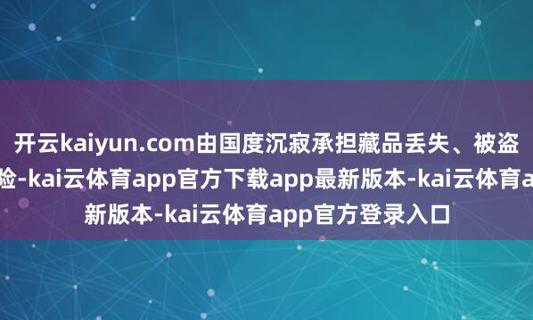 开云kaiyun.com由国度沉寂承担藏品丢失、被盗和损坏等总计风险-kai云体育app官方下载app最新版本-kai云体育app官方登录入口