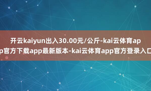 开云kaiyun出入30.00元/公斤-kai云体育app官方下载app最新版本-kai云体育app官方登录入口
