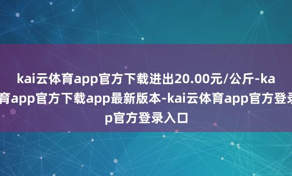 kai云体育app官方下载进出20.00元/公斤-kai云体育app官方下载app最新版本-kai云体育app官方登录入口