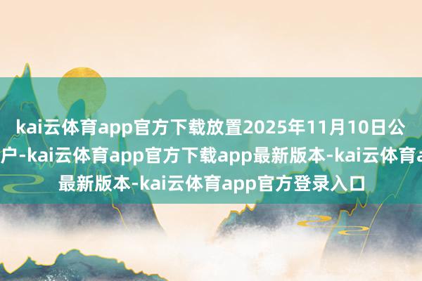 kai云体育app官方下载放置2025年11月10日公司鼓动数为5007户-kai云体育app官方下载app最新版本-kai云体育app官方登录入口