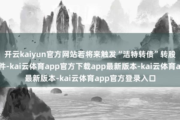 开云kaiyun官方网站若将来触发“洁特转债”转股价钱向下修正条件-kai云体育app官方下载app最新版本-kai云体育app官方登录入口