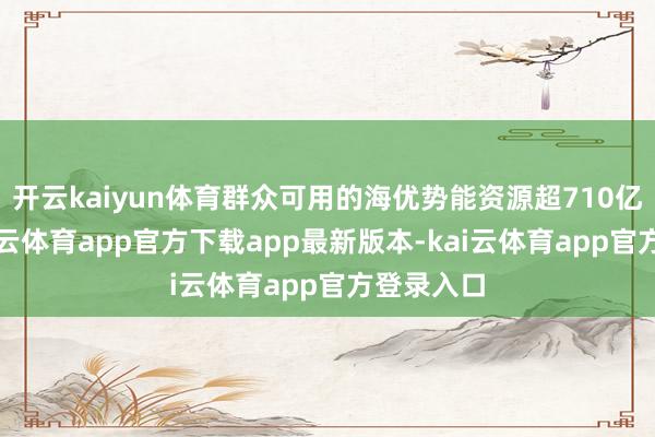 开云kaiyun体育群众可用的海优势能资源超710亿千瓦-kai云体育app官方下载app最新版本-kai云体育app官方登录入口