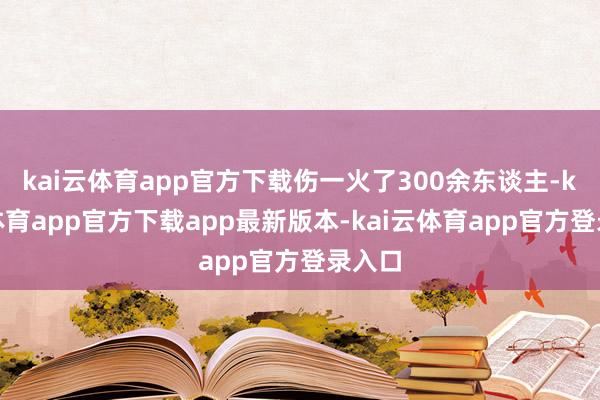 kai云体育app官方下载伤一火了300余东谈主-kai云体育app官方下载app最新版本-kai云体育app官方登录入口