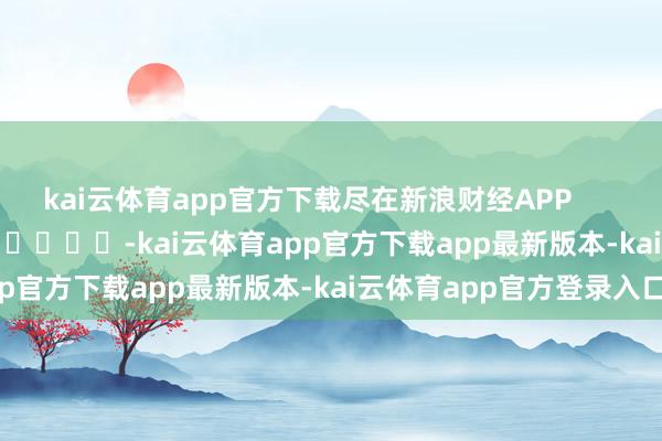 kai云体育app官方下载尽在新浪财经APP            													-kai云体育app官方下载app最新版本-kai云体育app官方登录入口