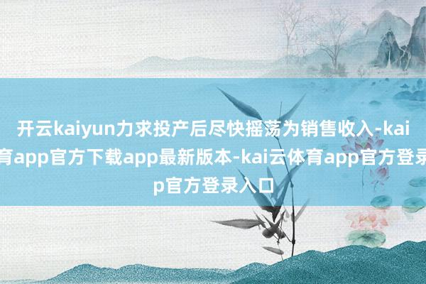 开云kaiyun力求投产后尽快摇荡为销售收入-kai云体育app官方下载app最新版本-kai云体育app官方登录入口
