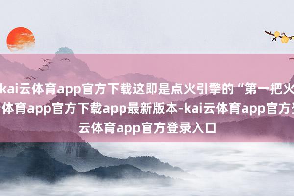 kai云体育app官方下载这即是点火引擎的“第一把火”-kai云体育app官方下载app最新版本-kai云体育app官方登录入口