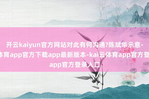 开云kaiyun官方网站对此有何沟通? 陈斌华示意-kai云体育app官方下载app最新版本-kai云体育app官方登录入口