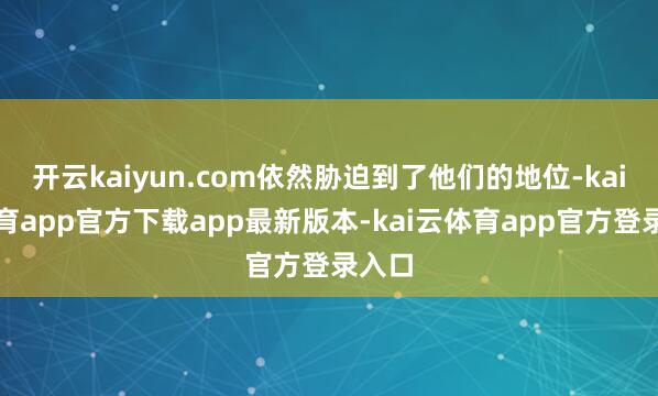 开云kaiyun.com依然胁迫到了他们的地位-kai云体育app官方下载app最新版本-kai云体育app官方登录入口