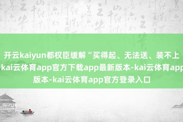 开云kaiyun都权臣缓解“买得起、无法送、装不上”的行业难题-kai云体育app官方下载app最新版本-kai云体育app官方登录入口