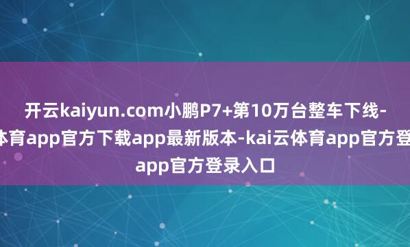 开云kaiyun.com小鹏P7+第10万台整车下线-kai云体育app官方下载app最新版本-kai云体育app官方登录入口