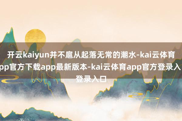 开云kaiyun并不扈从起落无常的潮水-kai云体育app官方下载app最新版本-kai云体育app官方登录入口