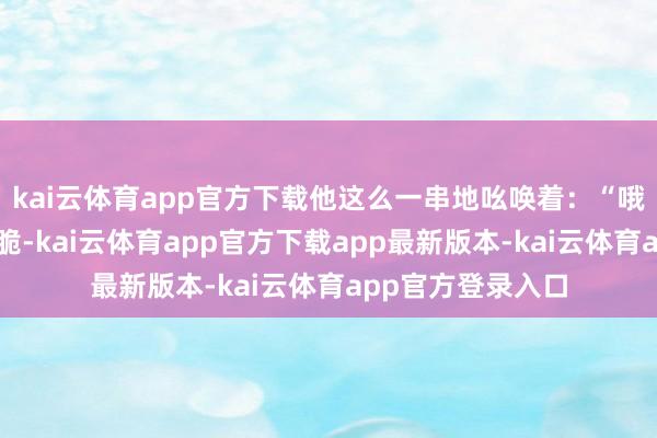 kai云体育app官方下载他这么一串地吆唤着：“哦！吃啦甜来一个脆-kai云体育app官方下载app最新版本-kai云体育app官方登录入口
