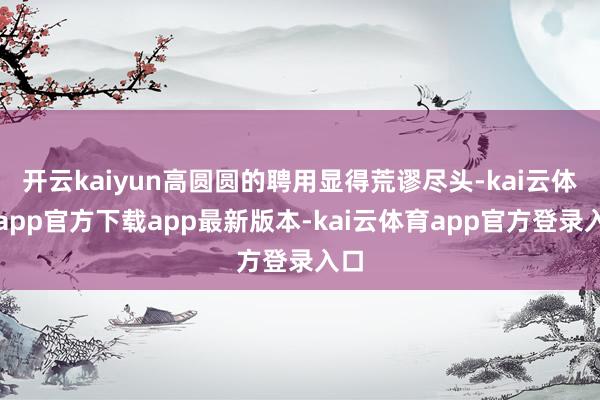 开云kaiyun高圆圆的聘用显得荒谬尽头-kai云体育app官方下载app最新版本-kai云体育app官方登录入口