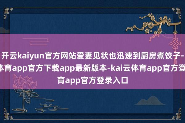 开云kaiyun官方网站爱妻见状也迅速到厨房煮饺子-kai云体育app官方下载app最新版本-kai云体育app官方登录入口